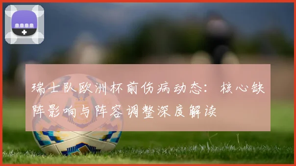 瑞士队欧洲杯前伤病动态:核心缺阵影响与阵容调整深度解读