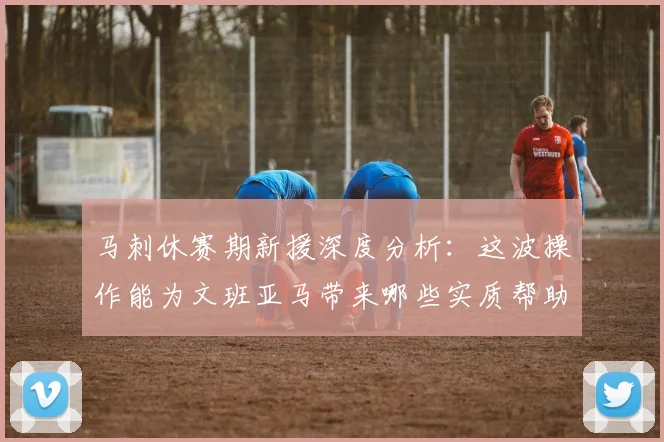 马刺休赛期新援深度分析:这波操作能为文班亚马带来哪些实质帮助?