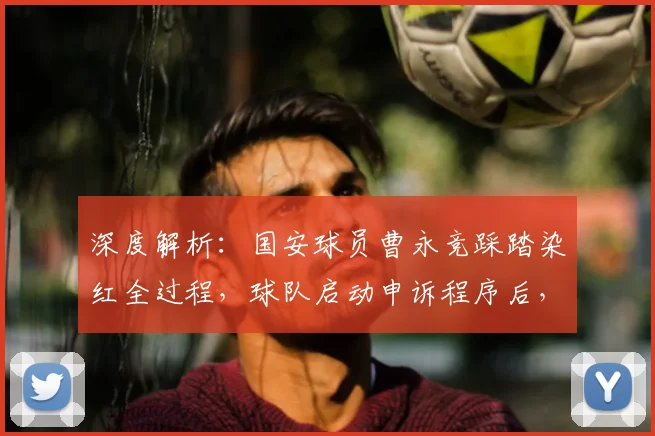 深度解析：国安球员曹永竞踩踏染红全过程，球队启动申诉程序后，足协将如何裁定？