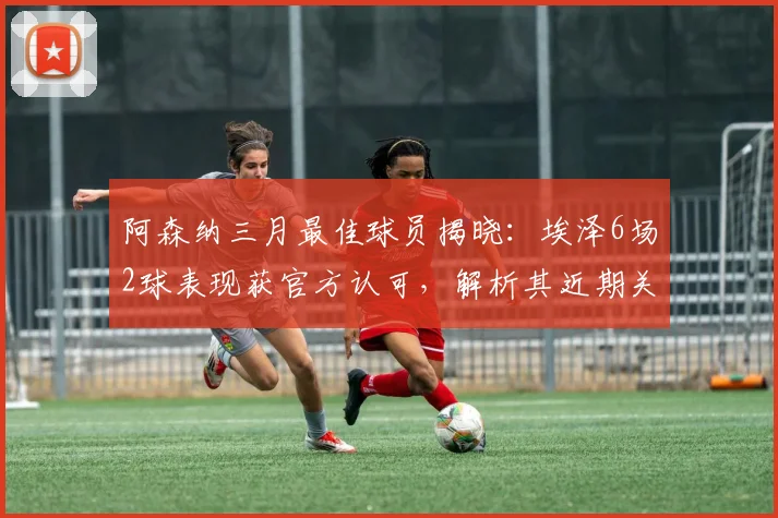 阿森纳三月最佳球员揭晓：埃泽6场2球表现获官方认可，解析其近期关键作用