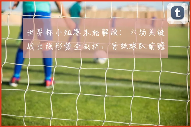 世界杯小组赛末轮解读:六场关键战出线形势全剖析,晋级球队前瞻